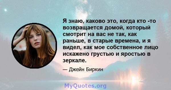 Я знаю, каково это, когда кто -то возвращается домой, который смотрит на вас не так, как раньше, в старые времена, и я видел, как мое собственное лицо искажено грустью и яростью в зеркале.