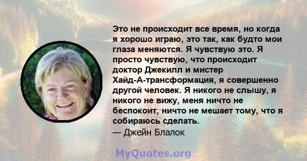 Это не происходит все время, но когда я хорошо играю, это так, как будто мои глаза меняются. Я чувствую это. Я просто чувствую, что происходит доктор Джекилл и мистер Хайд-А-трансформация, я совершенно другой человек. Я 