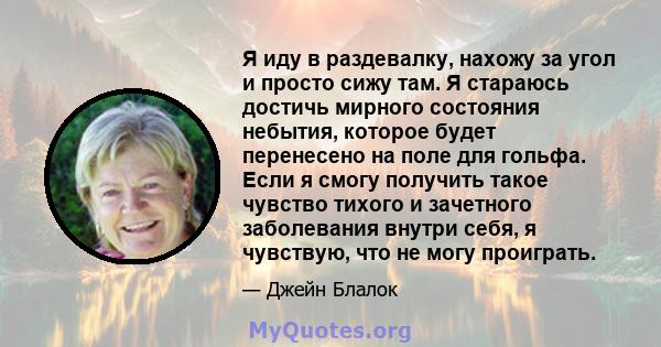 Я иду в раздевалку, нахожу за угол и просто сижу там. Я стараюсь достичь мирного состояния небытия, которое будет перенесено на поле для гольфа. Если я смогу получить такое чувство тихого и зачетного заболевания внутри