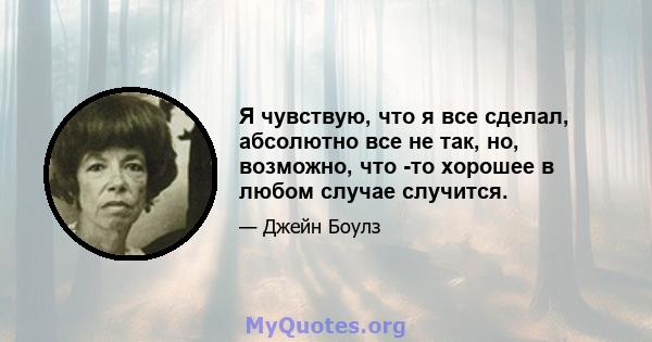 Я чувствую, что я все сделал, абсолютно все не так, но, возможно, что -то хорошее в любом случае случится.