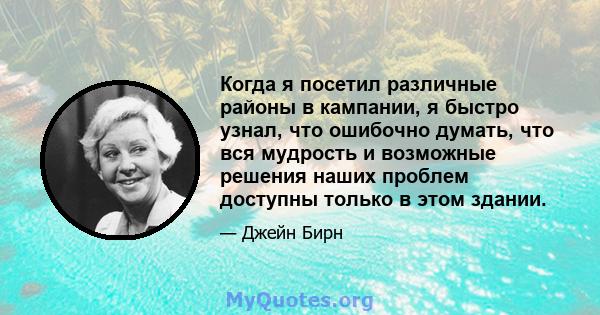 Когда я посетил различные районы в кампании, я быстро узнал, что ошибочно думать, что вся мудрость и возможные решения наших проблем доступны только в этом здании.