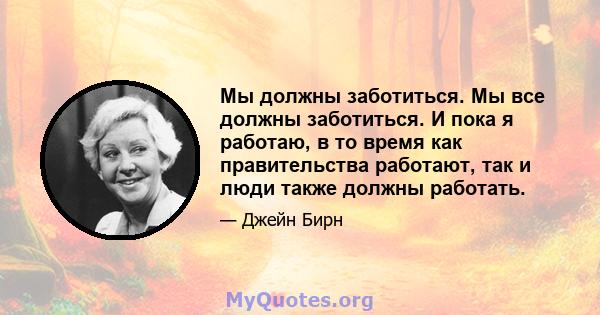 Мы должны заботиться. Мы все должны заботиться. И пока я работаю, в то время как правительства работают, так и люди также должны работать.