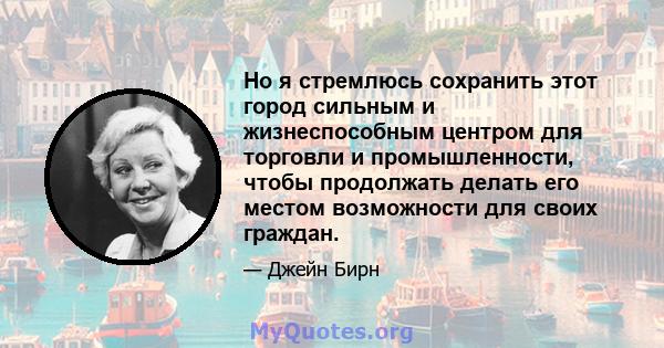 Но я стремлюсь сохранить этот город сильным и жизнеспособным центром для торговли и промышленности, чтобы продолжать делать его местом возможности для своих граждан.