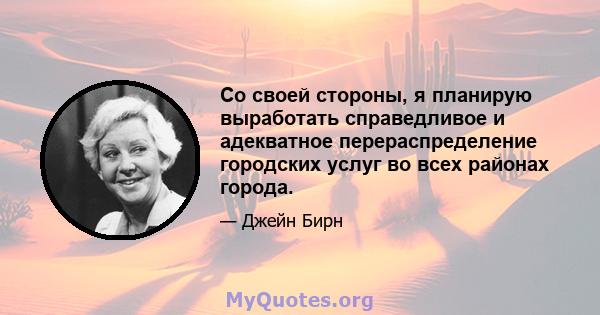 Со своей стороны, я планирую выработать справедливое и адекватное перераспределение городских услуг во всех районах города.