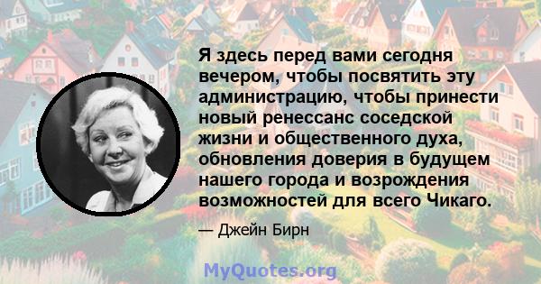 Я здесь перед вами сегодня вечером, чтобы посвятить эту администрацию, чтобы принести новый ренессанс соседской жизни и общественного духа, обновления доверия в будущем нашего города и возрождения возможностей для всего 