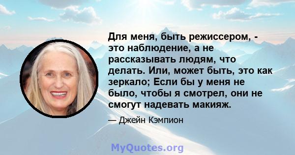 Для меня, быть режиссером, - это наблюдение, а не рассказывать людям, что делать. Или, может быть, это как зеркало; Если бы у меня не было, чтобы я смотрел, они не смогут надевать макияж.