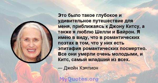 Это было такое глубокое и удивительное путешествие для меня, приближаясь к Джону Китсу, а также я люблю Шелли и Байрон. Я имею в виду, что в романтических поэтах в том, что у них есть эпитафия романтических посмертно.