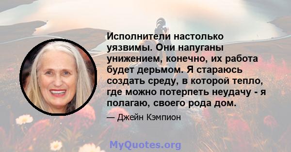 Исполнители настолько уязвимы. Они напуганы унижением, конечно, их работа будет дерьмом. Я стараюсь создать среду, в которой тепло, где можно потерпеть неудачу - я полагаю, своего рода дом.