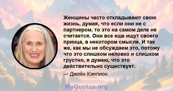 Женщины часто откладывают свою жизнь, думая, что если они не с партнером, то это на самом деле не считается. Они все еще ищут своего принца, в некотором смысле. И так же, как мы не обсуждаем это, потому что это слишком