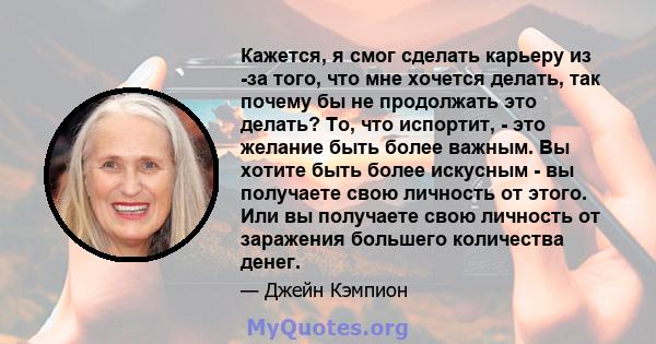 Кажется, я смог сделать карьеру из -за того, что мне хочется делать, так почему бы не продолжать это делать? То, что испортит, - это желание быть более важным. Вы хотите быть более искусным - вы получаете свою личность