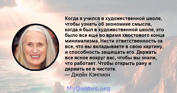 Когда я учился в художественной школе, чтобы узнать об экономике смысла, когда я был в художественной школе, это было все еще во время хвостового конца минимализма. Нести ответственность за все, что вы вкладываете в