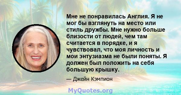 Мне не понравилась Англия. Я не мог бы взглянуть на место или стиль дружбы. Мне нужно больше близости от людей, чем там считается в порядке, и я чувствовал, что моя личность и мои энтузиазма не были поняты. Я должен был 