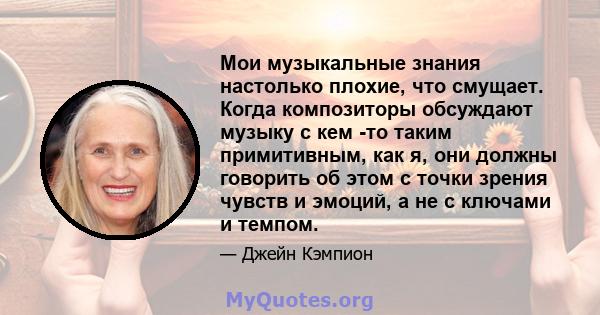 Мои музыкальные знания настолько плохие, что смущает. Когда композиторы обсуждают музыку с кем -то таким примитивным, как я, они должны говорить об этом с точки зрения чувств и эмоций, а не с ключами и темпом.