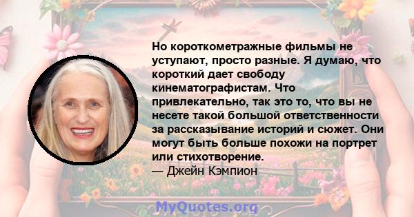 Но короткометражные фильмы не уступают, просто разные. Я думаю, что короткий дает свободу кинематографистам. Что привлекательно, так это то, что вы не несете такой большой ответственности за рассказывание историй и