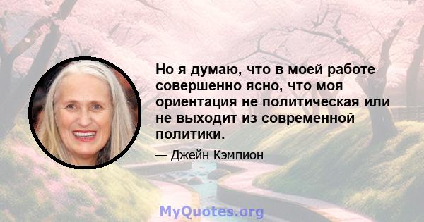 Но я думаю, что в моей работе совершенно ясно, что моя ориентация не политическая или не выходит из современной политики.