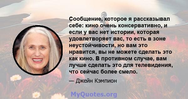 Сообщение, которое я рассказывал себе: кино очень консервативно, и если у вас нет истории, которая удовлетворяет вас, то есть в зоне неустойчивости, но вам это нравится, вы не можете сделать это как кино. В противном