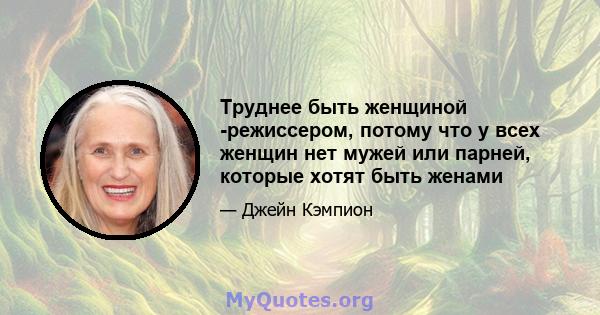 Труднее быть женщиной -режиссером, потому что у всех женщин нет мужей или парней, которые хотят быть женами