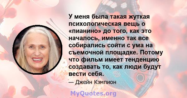 У меня была такая жуткая психологическая вещь о «пианино» до того, как это началось, именно так все собирались сойти с ума на съемочной площадке. Потому что фильм имеет тенденцию создавать то, как люди будут вести себя.