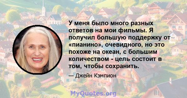 У меня было много разных ответов на мои фильмы. Я получил большую поддержку от «пианино», очевидного, но это похоже на океан, с большим количеством - цель состоит в том, чтобы сохранить.