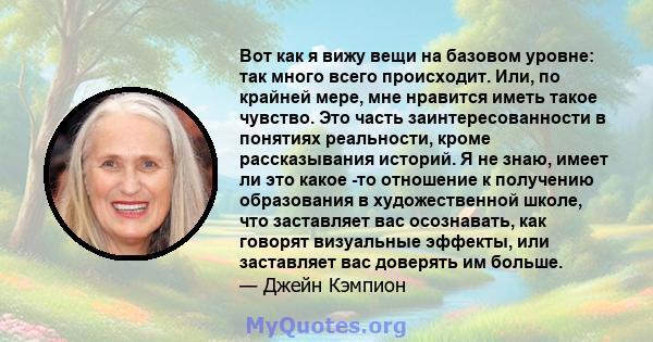 Вот как я вижу вещи на базовом уровне: так много всего происходит. Или, по крайней мере, мне нравится иметь такое чувство. Это часть заинтересованности в понятиях реальности, кроме рассказывания историй. Я не знаю,