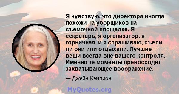 Я чувствую, что директора иногда похожи на уборщиков на съемочной площадке. Я секретарь, я организатор, я горничная, и я спрашиваю, съели ли они или отдыхали. Лучшие вещи всегда вне вашего контроля. Именно те моменты