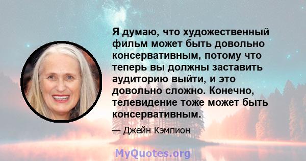 Я думаю, что художественный фильм может быть довольно консервативным, потому что теперь вы должны заставить аудиторию выйти, и это довольно сложно. Конечно, телевидение тоже может быть консервативным.