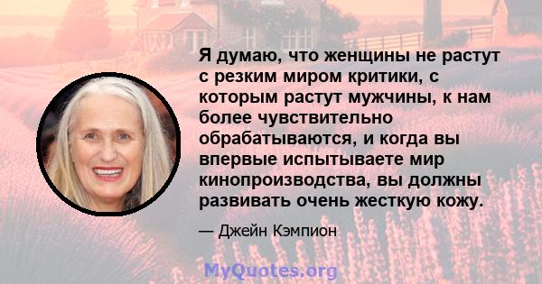 Я думаю, что женщины не растут с резким миром критики, с которым растут мужчины, к нам более чувствительно обрабатываются, и когда вы впервые испытываете мир кинопроизводства, вы должны развивать очень жесткую кожу.