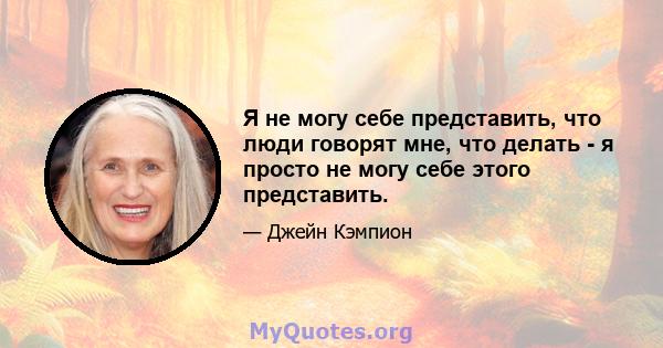 Я не могу себе представить, что люди говорят мне, что делать - я просто не могу себе этого представить.