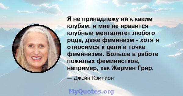 Я не принадлежу ни к каким клубам, и мне не нравится клубный менталитет любого рода, даже феминизм - хотя я относимся к цели и точке феминизма. Больше в работе пожилых феминистков, например, как Жермен Грир.