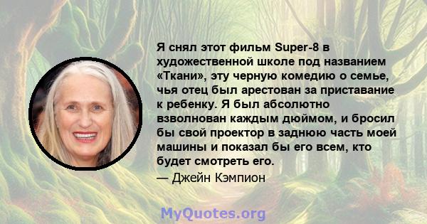 Я снял этот фильм Super-8 в художественной школе под названием «Ткани», эту черную комедию о семье, чья отец был арестован за приставание к ребенку. Я был абсолютно взволнован каждым дюймом, и бросил бы свой проектор в