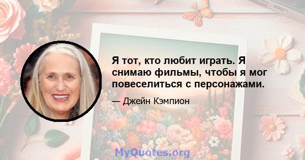 Я тот, кто любит играть. Я снимаю фильмы, чтобы я мог повеселиться с персонажами.