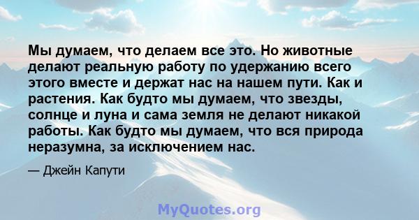 Мы думаем, что делаем все это. Но животные делают реальную работу по удержанию всего этого вместе и держат нас на нашем пути. Как и растения. Как будто мы думаем, что звезды, солнце и луна и сама земля не делают никакой 