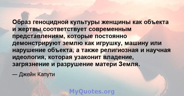 Образ геноцидной культуры женщины как объекта и жертвы соответствует современным представлениям, которые постоянно демонстрируют землю как игрушку, машину или нарушение объекта, а также религиозная и научная идеология,