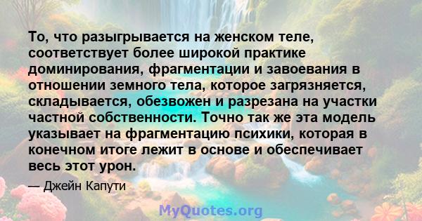 То, что разыгрывается на женском теле, соответствует более широкой практике доминирования, фрагментации и завоевания в отношении земного тела, которое загрязняется, складывается, обезвожен и разрезана на участки частной 