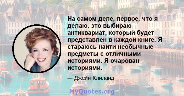 На самом деле, первое, что я делаю, это выбираю антиквариат, который будет представлен в каждой книге. Я стараюсь найти необычные предметы с отличными историями. Я очарован историями.