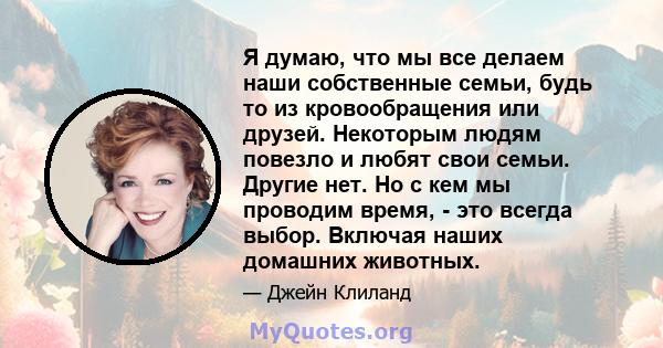 Я думаю, что мы все делаем наши собственные семьи, будь то из кровообращения или друзей. Некоторым людям повезло и любят свои семьи. Другие нет. Но с кем мы проводим время, - это всегда выбор. Включая наших домашних