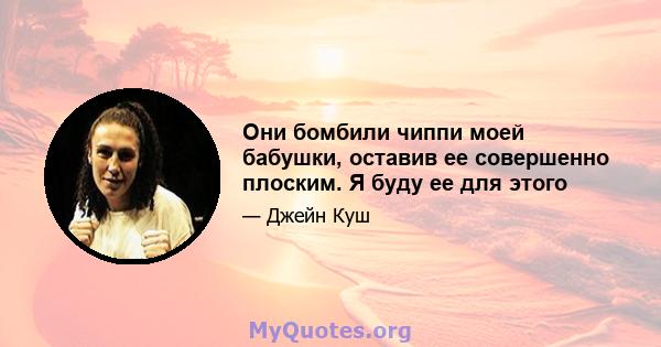 Они бомбили чиппи моей бабушки, оставив ее совершенно плоским. Я буду ее для этого