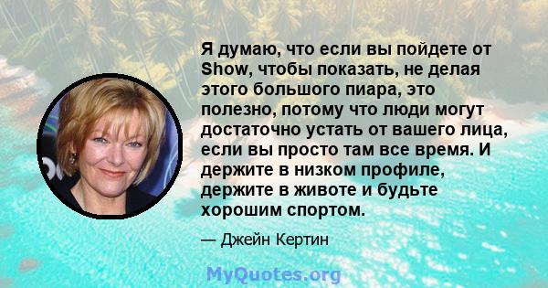 Я думаю, что если вы пойдете от Show, чтобы показать, не делая этого большого пиара, это полезно, потому что люди могут достаточно устать от вашего лица, если вы просто там все время. И держите в низком профиле, держите 