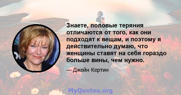 Знаете, половые теряния отличаются от того, как они подходят к вещам, и поэтому я действительно думаю, что женщины ставят на себя гораздо больше вины, чем нужно.