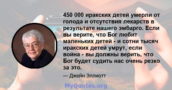 450 000 иракских детей умерли от голода и отсутствия лекарств в результате нашего эмбарго. Если вы верите, что Бог любит маленьких детей - и сотни тысяч иракских детей умрут, если война - вы должны верить, что Бог будет 