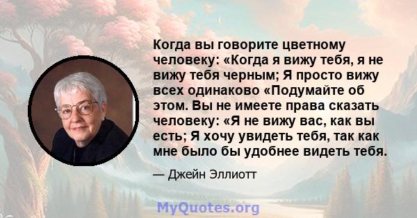 Когда вы говорите цветному человеку: «Когда я вижу тебя, я не вижу тебя черным; Я просто вижу всех одинаково «Подумайте об этом. Вы не имеете права сказать человеку: «Я не вижу вас, как вы есть; Я хочу увидеть тебя, так 