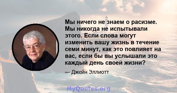 Мы ничего не знаем о расизме. Мы никогда не испытывали этого. Если слова могут изменить вашу жизнь в течение семи минут, как это повлияет на вас, если бы вы услышали это каждый день своей жизни?