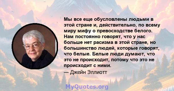 Мы все еще обусловлены людьми в этой стране и, действительно, по всему миру мифу о превосходстве белого. Нам постоянно говорят, что у нас больше нет расизма в этой стране, но большинство людей, которые говорят, что