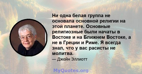 Ни одна белая группа не основала основной религии на этой планете. Основные религиозные были начаты в Востоке и на Ближнем Востоке, а не в Греции и Риме. Я всегда знал, что у вас расисты не молитва.