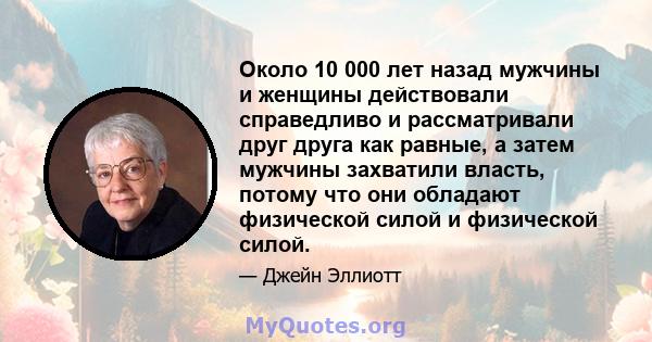 Около 10 000 лет назад мужчины и женщины действовали справедливо и рассматривали друг друга как равные, а затем мужчины захватили власть, потому что они обладают физической силой и физической силой.