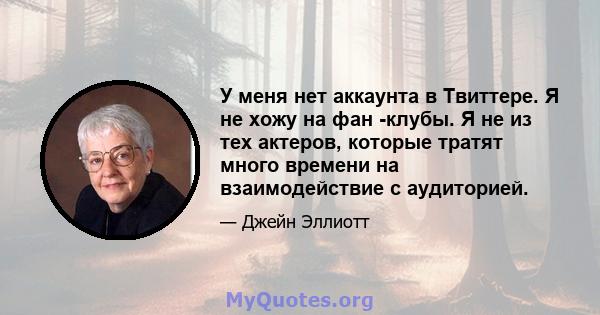 У меня нет аккаунта в Твиттере. Я не хожу на фан -клубы. Я не из тех актеров, которые тратят много времени на взаимодействие с аудиторией.