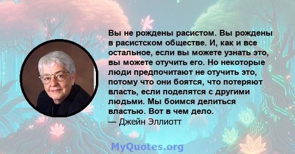 Вы не рождены расистом. Вы рождены в расистском обществе. И, как и все остальное, если вы можете узнать это, вы можете отучить его. Но некоторые люди предпочитают не отучить это, потому что они боятся, что потеряют