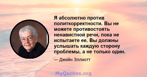 Я абсолютно против политкорректности. Вы не можете противостоять ненавистной речи, пока не испытаете ее. Вы должны услышать каждую сторону проблемы, а не только один.