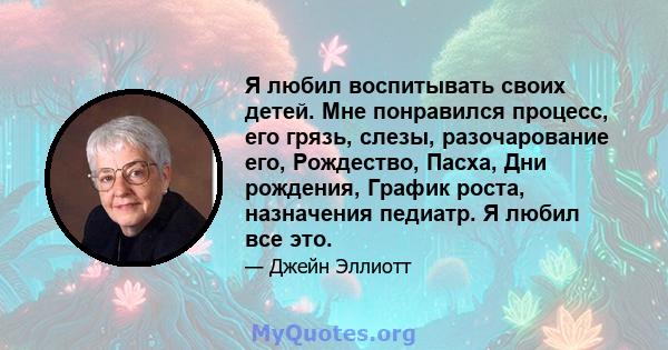 Я любил воспитывать своих детей. Мне понравился процесс, его грязь, слезы, разочарование его, Рождество, Пасха, Дни рождения, График роста, назначения педиатр. Я любил все это.