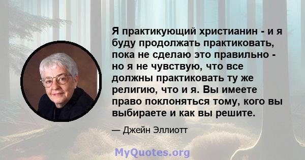 Я практикующий христианин - и я буду продолжать практиковать, пока не сделаю это правильно - но я не чувствую, что все должны практиковать ту же религию, что и я. Вы имеете право поклоняться тому, кого вы выбираете и